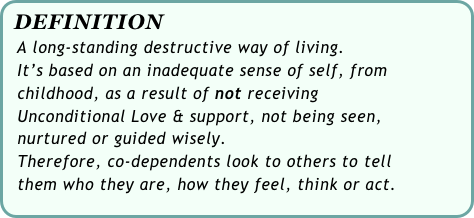 DEFINITION
  A long-standing destructive way of living.
  It’s based on an inadequate sense of self, from 
  childhood, as a result of not receiving 
  Unconditional Love & support, not being seen, 
  nurtured or guided wisely. 
  Therefore, co-dependents look to others to tell 
  them who they are, how they feel, think or act.