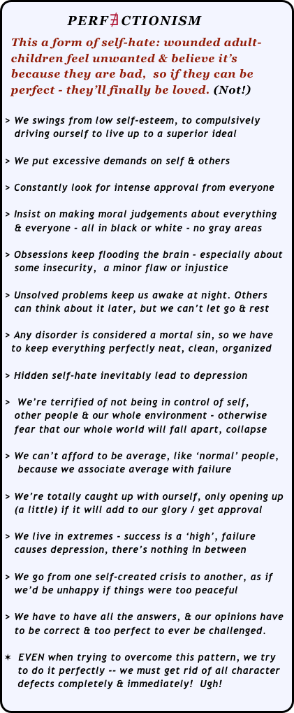              PERF∄CTIONISM
  This a form of self-hate: wounded adult-
  children feel unwanted & believe it’s 
  because they are bad,  so if they can be 
  perfect - they’ll finally be loved. (Not!)
 
> We swings from low self-esteem, to compulsively 
   driving ourself to live up to a superior ideal

> We put excessive demands on self & others

> Constantly look for intense approval from everyone

> Insist on making moral judgements about everything 
   & everyone - all in black or white - no gray areas

> Obsessions keep flooding the brain - especially about  
   some insecurity,  a minor flaw or injustice

> Unsolved problems keep us awake at night. Others 
   can think about it later, but we can’t let go & rest

> Any disorder is considered a mortal sin, so we have 
  to keep everything perfectly neat, clean, organized

> Hidden self-hate inevitably lead to depression

>  We’re terrified of not being in control of self,  
   other people & our whole environment - otherwise 
   fear that our whole world will fall apart, collapse

> We can’t afford to be average, like ‘normal’ people,
    because we associate average with failure

> We’re totally caught up with ourself, only opening up
   (a little) if it will add to our glory / get approval

> We live in extremes - success is a ‘high’, failure 
   causes depression, there’s nothing in between

> We go from one self-created crisis to another, as if  
   we’d be unhappy if things were too peaceful

> We have to have all the answers, & our opinions have 
   to be correct & too perfect to ever be challenged.

✶  EVEN when trying to overcome this pattern, we try 
    to do it perfectly -- we must get rid of all character 
    defects completely & immediately!  Ugh!