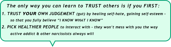  The only way you can learn to TRUST others is if you FIRST:
TRUST YOUR OWN JUDGEMENT (gut) by healing self-hate, gaining self-esteem - 
       so that you fully believe “I KNOW WHAT I KNOW”
PICK HEALTHIER PEOPLE to interact with - they won’t mess with you the way       
       active addict & other narcissists always will