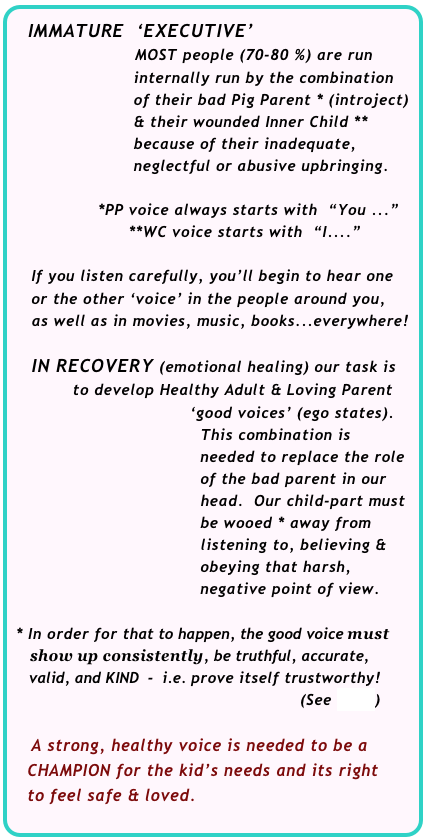  IMMATURE  ‘EXECUTIVE’
                          MOST people (70-80 %) are run       
                        internally run by the combination 
                        of their bad Pig Parent * (introject) 
                        & their wounded Inner Child **  
                        because of their inadequate, 
                        neglectful or abusive upbringing.
                        
                 *PP voice always starts with  “You ...”
                       **WC voice starts with  “I....”

    If you listen carefully, you’ll begin to hear one      or the other ‘voice’ in the people around you, 
    as well as in movies, music, books...everywhere!  

    IN RECOVERY (emotional healing) our task is        
            to develop Healthy Adult & Loving Parent                              
                                   ‘good voices’ (ego states).
                                     This combination is 
                                     needed to replace the role  
                                     of the bad parent in our  
                                     head.  Our child-part must         
                                     be wooed * away from 
                                     listening to, believing &        
                                     obeying that harsh, 
                                     negative point of view.

 * In order for that to happen, the good voice must 
     show up consistently, be truthful, accurate, 
    valid, and KIND  -  i.e. prove itself trustworthy!     
                                                                (See >>>>)

    A strong, healthy voice is needed to be a  
   CHAMPION for the kid’s needs and its right 
   to feel safe & loved.
         
