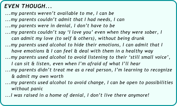EVEN THOUGH...
  ...my parents weren’t available to me, I can be
  ...my parents couldn’t admit that I had needs, I can
  ...my parents were in denial, I don’t have to be
  ...my parents couldn’t say ‘I love you’ even when they were sober, I 
      can admit my love (to self & others), without being drunk
  ...my parents used alcohol to hide their emotions, I can admit that I 
      have emotions & I can feel & deal with them in a healthy way
  ...my parents used alcohol to avoid listening to their ‘still small voice’, 
      I can sit & listen, even when I’m afraid of what I’ll hear
  ...my parents didn’t treat me as a real person, I’m learning to recognize 
      & admit my own worth
  ...my parents used alcohol to avoid change, I can be open to possibilities    
      without panic
  ...I was raised in a home of denial, I don’t live there anymore!