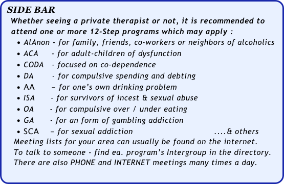 SIDE BAR
    Whether seeing a private therapist or not, it is recommended to
   attend one or more 12-Step programs which may apply :      • AlAnon - for family, friends, co-workers or neighbors of alcoholics             • ACA     - for adult-children of dysfunction
     • CODA   - focused on co-dependence
     • DA       - for compulsive spending and debting
     • AA      - for one’s own drinking problem
     • ISA      - for survivors of incest & sexual abuse  
     • OA      - for compulsive over / under eating
     • GA      - for an form of gambling addiction   
     • SCA    - for sexual addiction                               ....& others
    Meeting lists for your area can usually be found on the internet. 
    To talk to someone - find ea. program’s Intergroup in the directory. 
    There are also PHONE and INTERNET meetings many times a day.