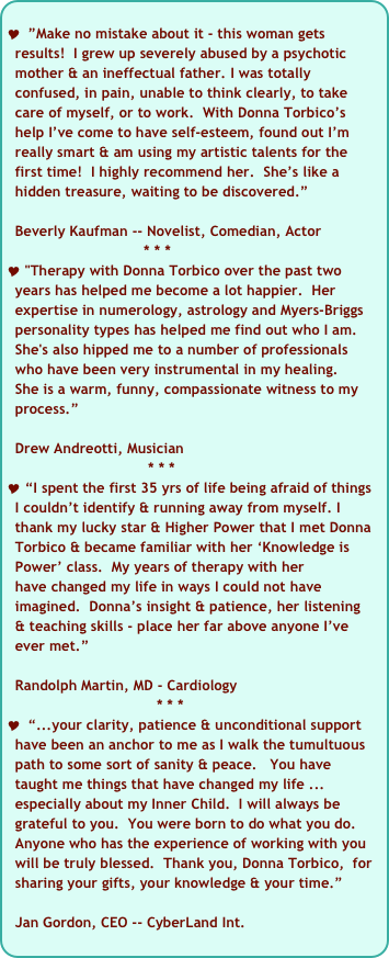 
 ”Make no mistake about it - this woman gets  
  results!  I grew up severely abused by a psychotic 
  mother & an ineffectual father. I was totally 
  confused, in pain, unable to think clearly, to take 
  care of myself, or to work.  With Donna Torbico’s  
  help I’ve come to have self-esteem, found out I’m   
  really smart & am using my artistic talents for the 
  first time!  I highly recommend her.  She’s like a   
  hidden treasure, waiting to be discovered.”

  Beverly Kaufman -- Novelist, Comedian, Actor   
                                * * *
 "Therapy with Donna Torbico over the past two 
  years has helped me become a lot happier.  Her  
  expertise in numerology, astrology and Myers-Briggs 
  personality types has helped me find out who I am.  
  She's also hipped me to a number of professionals 
  who have been very instrumental in my healing.   
  She is a warm, funny, compassionate witness to my  
  process.”
   Drew Andreotti, Musician 
                                 * * *
 “I spent the first 35 yrs of life being afraid of things 
  I couldn’t identify & running away from myself. I 
  thank my lucky star & Higher Power that I met Donna 
  Torbico & became familiar with her ‘Knowledge is 
  Power’ class.  My years of therapy with her 
  have changed my life in ways I could not have 
  imagined.  Donna’s insight & patience, her listening   
  & teaching skills - place her far above anyone I’ve 
  ever met.”

  Randolph Martin, MD - Cardiology 
                                   * * *
 “...your clarity, patience & unconditional support 
  have been an anchor to me as I walk the tumultuous 
  path to some sort of sanity & peace.   You have 
  taught me things that have changed my life ... 
  especially about my Inner Child.  I will always be 
  grateful to you.  You were born to do what you do.    
  Anyone who has the experience of working with you 
  will be truly blessed.  Thank you, Donna Torbico,  for 
  sharing your gifts, your knowledge & your time.”

  Jan Gordon, CEO -- CyberLand Int. 

