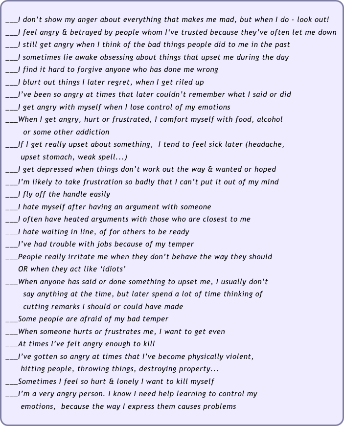 
 ___I don’t show my anger about everything that makes me mad, but when I do - look out!
 ___I feel angry & betrayed by people whom I‘ve trusted because they’ve often let me down
 ___I still get angry when I think of the bad things people did to me in the past
 ___I sometimes lie awake obsessing about things that upset me during the day
 ___I find it hard to forgive anyone who has done me wrong
 ___I blurt out things I later regret, when I get riled up
 ___I’ve been so angry at times that later couldn’t remember what I said or did
 ___I get angry with myself when I lose control of my emotions
 ___When I get angry, hurt or frustrated, I comfort myself with food, alcohol
        or some other addiction
 ___If I get really upset about something,  I tend to feel sick later (headache, 
       upset stomach, weak spell...)
 ___I get depressed when things don’t work out the way & wanted or hoped
 ___I’m likely to take frustration so badly that I can’t put it out of my mind 
 ___I fly off the handle easily
 ___I hate myself after having an argument with someone  
 ___I often have heated arguments with those who are closest to me
 ___I hate waiting in line, of for others to be ready
 ___I’ve had trouble with jobs because of my temper
 ___People really irritate me when they don’t behave the way they should  
      OR when they act like ‘idiots’
 ___When anyone has said or done something to upset me, I usually don’t 
        say anything at the time, but later spend a lot of time thinking of 
        cutting remarks I should or could have made
 ___Some people are afraid of my bad temper
 ___When someone hurts or frustrates me, I want to get even
 ___At times I’ve felt angry enough to kill
 ___I’ve gotten so angry at times that I’ve become physically violent, 
       hitting people, throwing things, destroying property...
 ___Sometimes I feel so hurt & lonely I want to kill myself
 ___I’m a very angry person. I know I need help learning to control my 
       emotions,  because the way I express them causes problems 
 