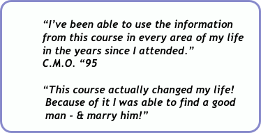          
            “I’ve been able to use the information 
            from this course in every area of my life          
            in the years since I attended.”  
            C.M.O. “95

            “This course actually changed my life!    
             Because of it I was able to find a good   
             man - & marry him!”    
             K.J.  ‘88