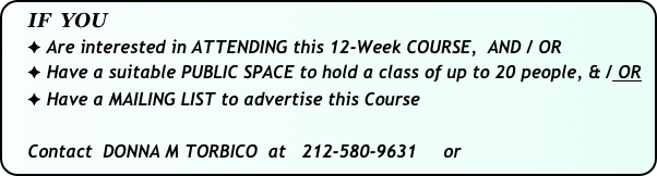   IF  YOU
    ✦ Are interested in ATTENDING this 12-Week COURSE,  AND / OR
    ✦ Have a suitable PUBLIC SPACE to hold a class of up to 20 people, & / OR           
    ✦ Have a MAILING LIST to advertise this Course

    Contact  DONNA M TORBICO  at   212-580-9631     or