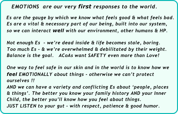     EMOTIONS  are our very first responses to the world. 
 
   Es are the gauge by which we know what feels good & what feels bad.  
   Es are a vital & necessary part of our being, built into our system,  
   so we can interact well with our environment, other humans & HP. 

   Not enough Es  - we’re dead inside & life becomes stale, boring.
   Too much Es - & we’re overwhelmed & debilitated by their weight. 
   Balance is the goal.   ACoAs want SAFETY even more than Love! 

   One way to feel safe in our skin and in the world is to know how we   
   feel EMOTIONALLY about things - otherwise we can’t protect   
   ourselves !!
   AND we can have a variety and conflicting Es about ‘people, places 
   & things’. The better you know your family history AND your Inner 
   Child, the better you’ll know how you feel about things. 
   JUST LISTEN to your gut - with respect, patience & good humor.