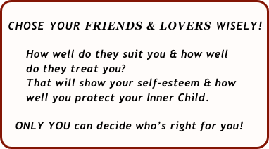  
 CHOSE YOUR FRIENDS & LOVERS WISELY!   
    
      How well do they suit you & how well 
      do they treat you?  
      That will show your self-esteem & how 
      well you protect your Inner Child.
  
   ONLY YOU can decide who’s right for you!
