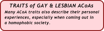    TRAITS of GAY & LESBIAN ACoAs
  Many ACoA traits also describe their personal  
  experiences, especially when coming out in 
  a homophobic society.

 
