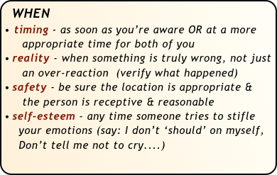 WHEN
timing - as soon as you’re aware OR at a more
     appropriate time for both of you
reality - when something is truly wrong, not just   
     an over-reaction  (verify what happened)
safety - be sure the location is appropriate & 
     the person is receptive & reasonable
self-esteem - any time someone tries to stifle  
    your emotions (say: I don’t ‘should’ on myself, 
    Don’t tell me not to cry....) 
