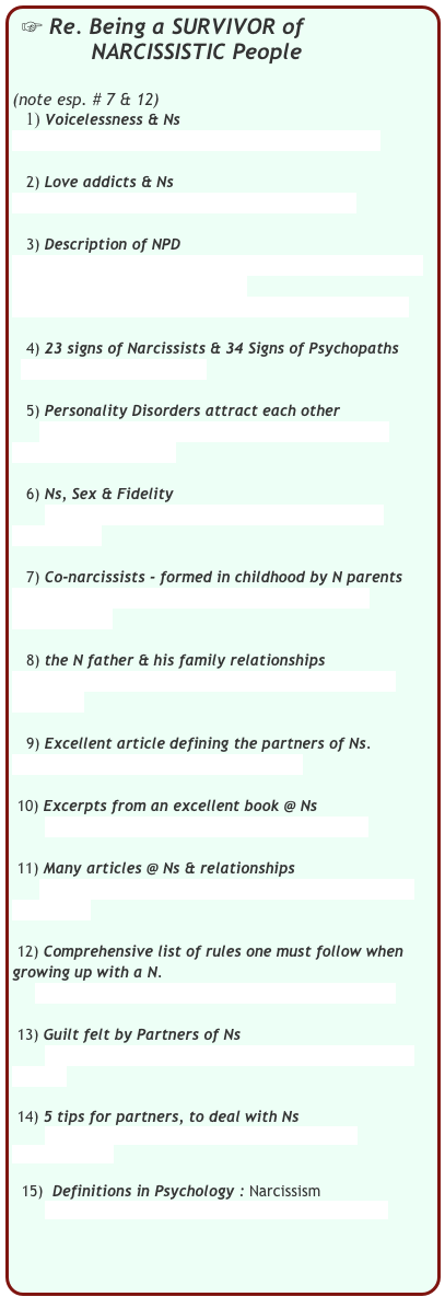  Re. Being a SURVIVOR of     
            NARCISSISTIC People 
                                                             (note esp. # 7 & 12)
   1) Voicelessness & Ns
        http://www.voicelessness.com/narcissism.html

   2) Love addicts & Ns
        http://www.loveaddicts.org/narcissists.htm

   3) Description of NPD
        http://www.healthyplace.com/personality-disorders/narcissistic-personality-disorder/
                  narcissistic-personality-disorder/menu-id-62/

   4) 23 signs of Narcissists & 34 Signs of Psychopaths
          http://psychopath.tk

   5) Personality Disorders attract each other
      http://bpdfamily.com/message_board/index.php?topic=57253.msg642413

   6) Ns, Sex & Fidelity
       http://www.ohno.pwp.blueyonder.co.uk/pages/sex_npd.htm

   7) Co-narcissists - formed in childhood by N parents
       http://www.alanrappoport.com/Co-Narcissism%20Article.pdf

   8) the N father & his family relationships
        http://www.advancingwomen.com/relationships/15179.php

   9) Excellent article defining the partners of Ns.
       http://samvak.tripod.com/faq6.html

 10) Excerpts from an excellent book @ Ns
       http://www.enotalone.com/article/2613.html

 11) Many articles @ Ns & relationships
       http://www.associatedcontent.com/subject/article/narcissists
         
 12) Comprehensive list of rules one must follow when growing up with a N.
      http://www.drirene.com/rules_in_my_house.php

 13) Guilt felt by Partners of Ns
       http://www.holisticjunction.com/displayarticle.cfm?ID=2089

 14) 5 tips for partners, to deal with Ns
       http://www.nightingalecenter.com/archive/narcissist.html
 
  15)  Definitions in Psychology : Narcissism
       http://www.winning-teams.com/definitions.html

