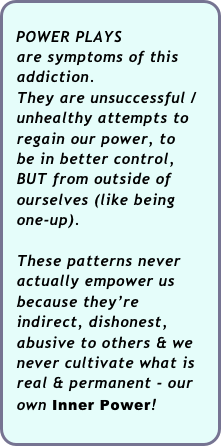 
  POWER PLAYS   
  are symptoms of this 
  addiction.  
  They are unsuccessful / 
  unhealthy attempts to  
  regain our power, to
  be in better control, 
  BUT from outside of 
  ourselves (like being 
  one-up).
 
  These patterns never 
  actually empower us   
  because they’re 
  indirect, dishonest,  
  abusive to others & we
  never cultivate what is 
  real & permanent - our 
  own Inner Power!