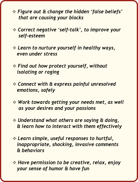 
       ✧ Figure out & change the hidden ‘false beliefs’ 
           that are causing your blocks

       ✧ Correct negative ‘self-talk’, to improve your 
           self-esteem 

       ✧ Learn to nurture yourself in healthy ways, 
          even under stress 

       ✧ Find out how protect yourself, without 
          isolating or raging

       ✧ Connect with & express painful unresolved   
          emotions, safely   

       ✧ Work towards getting your needs met, as well  
           as your desires and your passions 

       ✧ Understand what others are saying & doing, 
          & learn how to interact with them effectively

       ✧ Learn simple, useful responses to hurtful,  
          inappropriate, shocking, invasive comments 
          & behaviors

       ✧ Have permission to be creative, relax, enjoy   
          your sense of humor & have fun