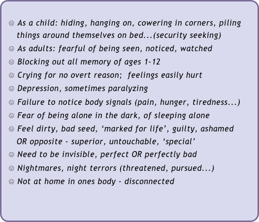 
  ☹ As a child: hiding, hanging on, cowering in corners, piling   
     things around themselves on bed...(security seeking)
  ☹ As adults: fearful of being seen, noticed, watched
  ☹ Blocking out all memory of ages 1-12
  ☹ Crying for no overt reason;  feelings easily hurt 
  ☹ Depression, sometimes paralyzing
  ☹ Failure to notice body signals (pain, hunger, tiredness...)
  ☹ Fear of being alone in the dark, of sleeping alone
  ☹ Feel dirty, bad seed, ‘marked for life’, guilty, ashamed 
     OR opposite - superior, untouchable, ‘special’
  ☹ Need to be invisible, perfect OR perfectly bad
  ☹ Nightmares, night terrors (threatened, pursued...)
  ☹ Not at home in ones body - disconnected
   
 
