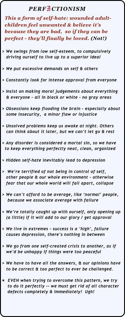              PERF∄CTIONISM
  This a form of self-hate: wounded adult-
  children feel unwanted & believe it’s 
  because they are bad,  so if they can be 
  perfect - they’ll finally be loved. (Not!)
 
> We swings from low self-esteem, to compulsively 
   driving ourself to live up to a superior ideal

> We put excessive demands on self & others

> Constantly look for intense approval from everyone

> Insist on making moral judgements about everything 
   & everyone - all in black or white - no gray areas

> Obsessions keep flooding the brain - especially about  
   some insecurity,  a minor flaw or injustice

> Unsolved problems keep us awake at night. Others 
   can think about it later, but we can’t let go & rest

> Any disorder is considered a mortal sin, so we have 
  to keep everything perfectly neat, clean, organized

> Hidden self-hate inevitably lead to depression

>  We’re terrified of not being in control of self,  
   other people & our whole environment - otherwise 
   fear that our whole world will fall apart, collapse

> We can’t afford to be average, like ‘normal’ people,
    because we associate average with failure

> We’re totally caught up with ourself, only opening up
   (a little) if it will add to our glory / get approval

> We live in extremes - success is a ‘high’, failure 
   causes depression, there’s nothing in between

> We go from one self-created crisis to another, as if  
   we’d be unhappy if things were too peaceful

> We have to have all the answers, & our opinions have 
   to be correct & too perfect to ever be challenged.

✶  EVEN when trying to overcome this pattern, we try 
    to do it perfectly -- we must get rid of all character 
    defects completely & immediately!  Ugh!



