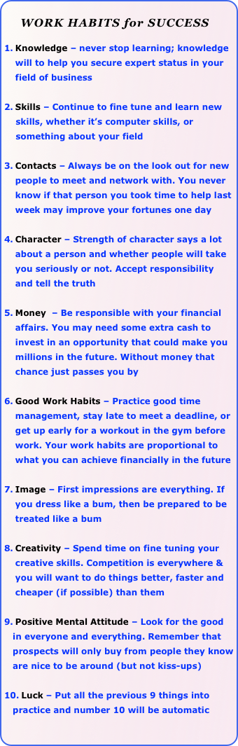 
     WORK HABITS for SUCCESS

Knowledge – never stop learning; knowledge will to help you secure expert status in your field of business

Skills – Continue to fine tune and learn new 
    skills, whether it’s computer skills, or 
    something about your field 

Contacts – Always be on the look out for new people to meet and network with. You never know if that person you took time to help last week may improve your fortunes one day

Character – Strength of character says a lot about a person and whether people will take you seriously or not. Accept responsibility and tell the truth

Money  – Be responsible with your financial affairs. You may need some extra cash to invest in an opportunity that could make you millions in the future. Without money that chance just passes you by

Good Work Habits – Practice good time management, stay late to meet a deadline, or get up early for a workout in the gym before work. Your work habits are proportional to what you can achieve financially in the future

Image – First impressions are everything. If you dress like a bum, then be prepared to be treated like a bum

Creativity – Spend time on fine tuning your creative skills. Competition is everywhere & you will want to do things better, faster and cheaper (if possible) than them

Positive Mental Attitude – Look for the good 
   in everyone and everything. Remember that    
   prospects will only buy from people they know 
   are nice to be around (but not kiss-ups)

Luck – Put all the previous 9 things into 
   practice and number 10 will be automatic