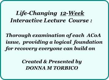         
          Life-Changing  12-Week    
      Interactive Lecture  Course :    

   Thorough examination of each  ACoA     
   issue,  providing a logical  foundation 
   for recovery everyone can build on
  
                Created & Presented by  
                   DONNA M TORBICO
