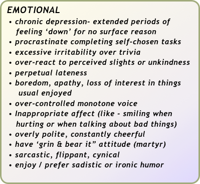 EMOTIONAL
  • chronic depression- extended periods of 
     feeling ‘down’ for no surface reason
  • procrastinate completing self-chosen tasks
  • excessive irritability over trivia
  • over-react to perceived slights or unkindness
  • perpetual lateness
  • boredom, apathy, loss of interest in things   
      usual enjoyed
  • over-controlled monotone voice
  • Inappropriate affect (like - smiling when 
     hurting or when talking about bad things)
  • overly polite, constantly cheerful
  • have ‘grin & bear it” attitude (martyr)
  • sarcastic, flippant, cynical
  • enjoy / prefer sadistic or ironic humor