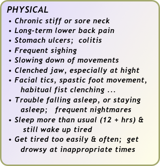 PHYSICAL
  • Chronic stiff or sore neck
  • Long-term lower back pain
  • Stomach ulcers;  colitis
  • Frequent sighing
  • Slowing down of movements 
  • Clenched jaw, especially at hight
  • Facial tics, spastic foot movement,   
       habitual fist clenching ... 
  • Trouble falling asleep, or staying 
       asleep;   frequent nightmares
  • Sleep more than usual (12 + hrs) & 
        still wake up tired
  • Get tired too easily & often;  get      
       drowsy at inappropriate times 