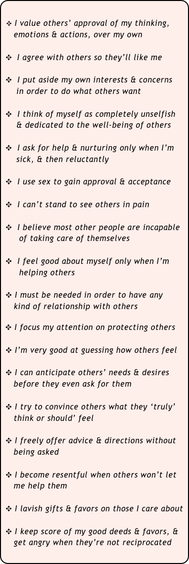 

  ✥ I value others’ approval of my thinking,
    emotions & actions, over my own
 
 ✥  I agree with others so they’ll like me

 ✥  I put aside my own interests & concerns 
     in order to do what others want
 
 ✥  I think of myself as completely unselfish 
     & dedicated to the well-being of others

 ✥  I ask for help & nurturing only when I’m
     sick, & then reluctantly
 
 ✥  I use sex to gain approval & acceptance
                                 
 ✥  I can’t stand to see others in pain
    
 ✥  I believe most other people are incapable
      of taking care of themselves
 
 ✥  I feel good about myself only when I’m
      helping others
 
 ✥ I must be needed in order to have any 
    kind of relationship with others

 ✥ I focus my attention on protecting others

 ✥ I’m very good at guessing how others feel

 ✥ I can anticipate others’ needs & desires
    before they even ask for them

 ✥ I try to convince others what they ‘truly’ 
    think or should’ feel

 ✥ I freely offer advice & directions without
    being asked

 ✥ I become resentful when others won’t let
    me help them

 ✥ I lavish gifts & favors on those I care about

 ✥ I keep score of my good deeds & favors, &
    get angry when they’re not reciprocated
