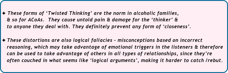 
These forms of ‘Twisted Thinking’ are the norm in alcoholic families, 
   & so for ACoAs.  They cause untold pain & damage for the ‘thinker’ & 
   to anyone they deal with. They definitely prevent any form of ‘closeness’.

These distortions are also logical fallacies - misconceptions based on incorrect 
   reasoning, which may take advantage of emotional triggers in the listeners & therefore 
   can be used to take advantage of others in all types of relationships, since they’re 
   often couched in what seems like ‘logical arguments’, making it harder to catch /rebut.