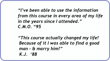         
            “I’ve been able to use the information 
            from this course in every area of my life          
            in the years since I attended.”  
            C.M.O. “95

            “This course actually changed my life!    
             Because of it I was able to find a good   
             man - & marry him!”    
             K.J.  ‘88