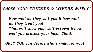  
 CHOSE YOUR FRIENDS & LOVERS WISELY!   
    
      How well do they suit you & how well 
      do they treat you?  
      That will show your self-esteem & how 
      well you protect your Inner Child.
  
   ONLY YOU can decide who’s right for you!
