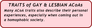    TRAITS of GAY & LESBIAN ACoAs
  Many ACoA traits also describe their personal  
  experiences, especially when coming out in 
  a homophobic society.