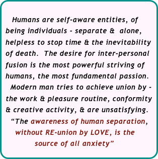    
    Humans are self-aware entities, of  
 being individuals - separate &  alone, 
 helpless to stop time & the inevitability 
 of death.  The desire for inter-personal 
 fusion is the most powerful striving of  
 humans, the most fundamental passion. 
   Modern man tries to achieve union by - 
 the work & pleasure routine, conformity  
 & creative activity, & are unsatisfying.
   “The awareness of human separation,
     without RE-union by LOVE, is the 
             source of all anxiety”                                             