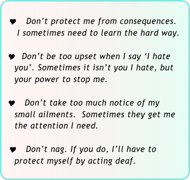 
  Y  Don’t protect me from consequences.  
     I sometimes need to learn the hard way. 

 Y  Don’t be too upset when I say ‘I hate   
    you’. Sometimes it isn’t you I hate, but 
    your power to stop me.

 Y Don’t take too much notice of my 
    small ailments.  Sometimes they get me 
    the attention I need.

  Y Don’t nag. If you do, I’ll have to 
    protect myself by acting deaf.