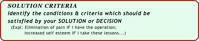   SOLUTION CRITERIA
   Identify the conditions & criteria which should be
   satisfied by your SOLUTION or DECISION
      (Expl: Elimination of pain IF I have the operation; 
               Increased self esteem IF I take these lessons...)