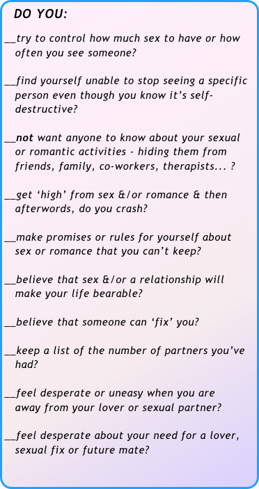  DO YOU:

__try to control how much sex to have or how 
   often you see someone?

__find yourself unable to stop seeing a specific 
   person even though you know it’s self-
   destructive?

__not want anyone to know about your sexual 
   or romantic activities - hiding them from 
   friends, family, co-workers, therapists... ?

__get ‘high’ from sex &/or romance & then     
   afterwords, do you crash?

__make promises or rules for yourself about 
   sex or romance that you can’t keep?

__believe that sex &/or a relationship will 
   make your life bearable?

__believe that someone can ‘fix’ you?

__keep a list of the number of partners you’ve 
   had?

__feel desperate or uneasy when you are 
   away from your lover or sexual partner?

__feel desperate about your need for a lover, 
   sexual fix or future mate?
