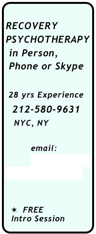   
RECOVERY
PSYCHOTHERAPY
 in Person, 
 Phone or Skype

 28 yrs Experience
  212-580-9631
   NYC, NY

         email:
         acoarecovery
         @yahoo.com


  ✶  FREE 
  Intro Session
